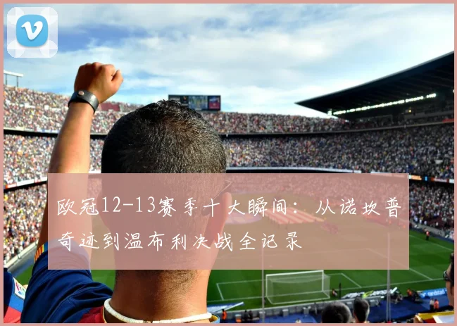 欧冠12-13赛季十大瞬间：从诺坎普奇迹到温布利决战全记录