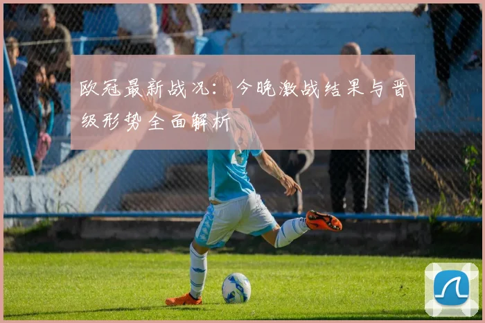 欧冠最新战况：今晚激战结果与晋级形势全面解析