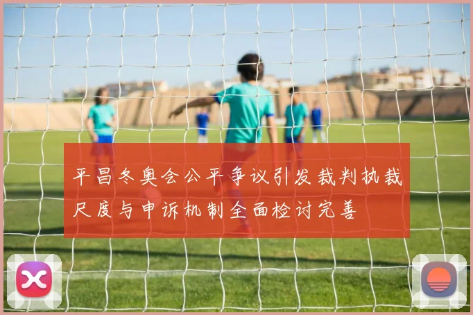 平昌冬奥会公平争议引发裁判执裁尺度与申诉机制全面检讨完善
