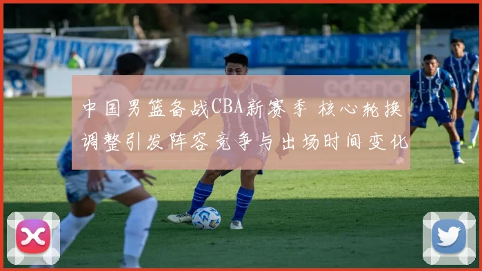 中国男篮备战CBA新赛季 核心轮换调整引发阵容竞争与出场时间变化