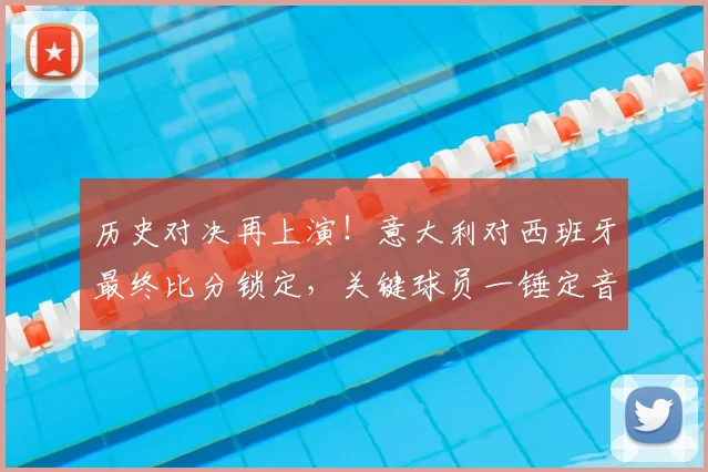 历史对决再上演！意大利对西班牙最终比分锁定，关键球员一锤定音