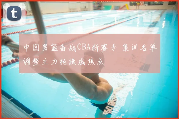 中国男篮备战CBA新赛季 集训名单调整主力轮换成焦点