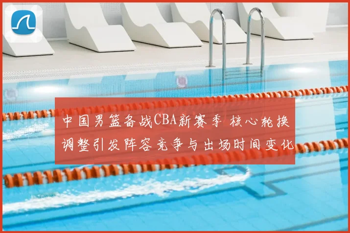 中国男篮备战CBA新赛季 核心轮换调整引发阵容竞争与出场时间变化