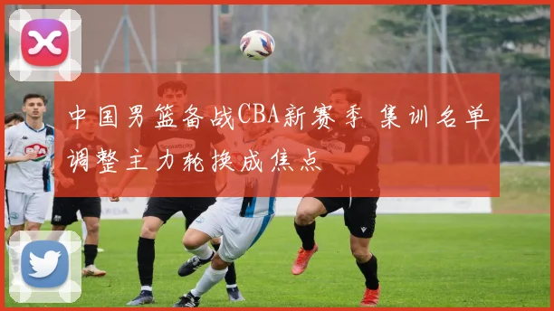 中国男篮备战CBA新赛季 集训名单调整主力轮换成焦点