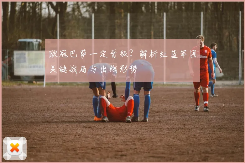 欧冠巴萨一定晋级？解析红蓝军团关键战局与出线形势