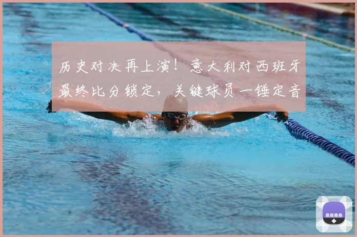 历史对决再上演！意大利对西班牙最终比分锁定，关键球员一锤定音