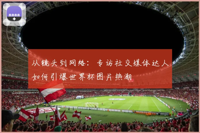 从镜头到网络:专访社交媒体达人如何引爆世界杯图片热潮