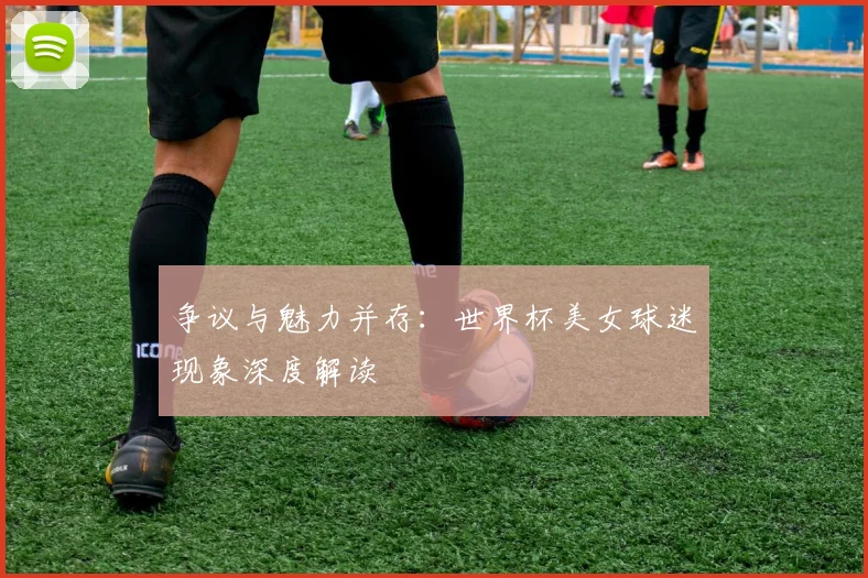 争议与魅力并存:世界杯美女球迷现象深度解读