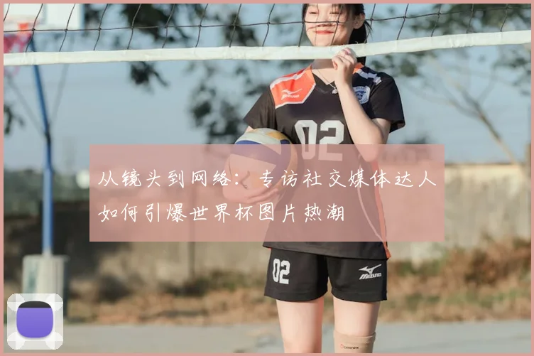 从镜头到网络:专访社交媒体达人如何引爆世界杯图片热潮