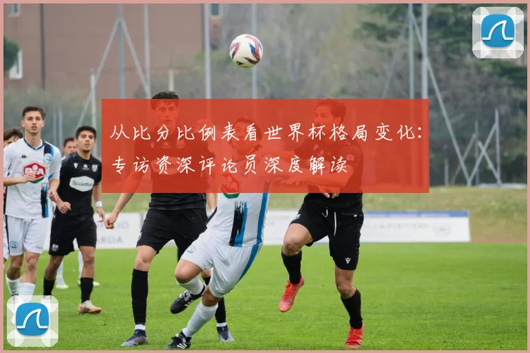 从比分比例表看世界杯格局变化:专访资深评论员深度解读