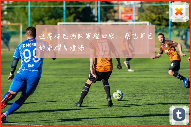 世界杯巴西队赛程回顾:桑巴军团的荣耀与遗憾