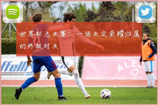 世界杯总决赛：一场决定荣耀归属的终极对决