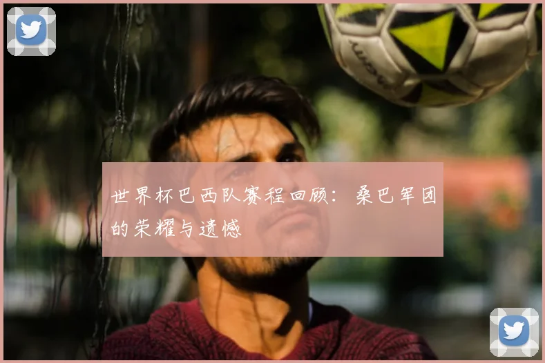 世界杯巴西队赛程回顾:桑巴军团的荣耀与遗憾