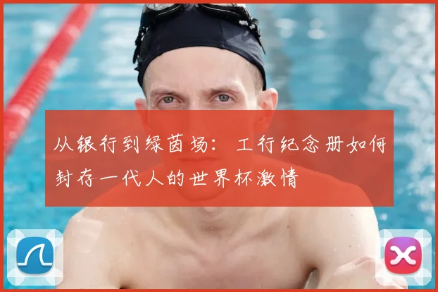 从银行到绿茵场:工行纪念册如何封存一代人的世界杯激情
