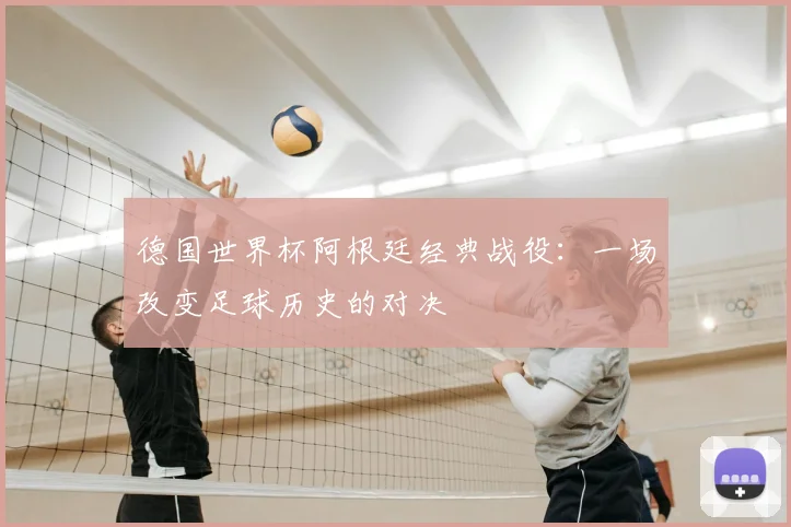 德国世界杯阿根廷经典战役：一场改变足球历史的对决