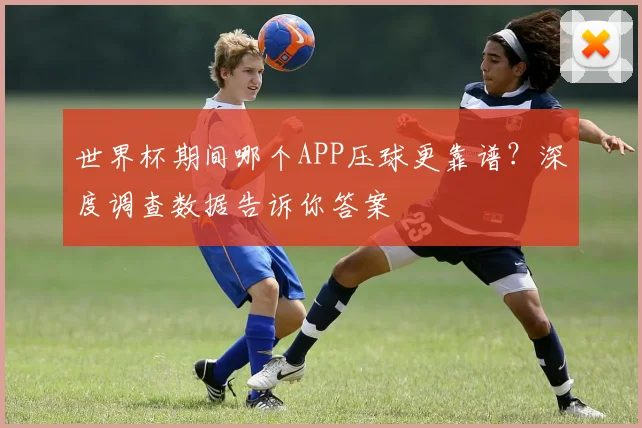 世界杯期间哪个APP压球更靠谱?深度调查数据告诉你答案