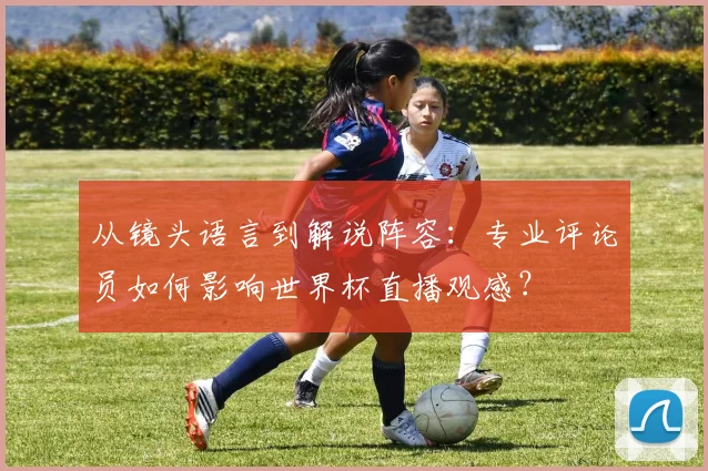 从镜头语言到解说阵容:专业评论员如何影响世界杯直播观感?