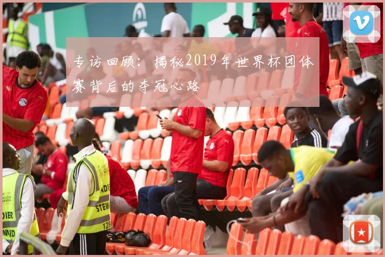 专访回顾:揭秘2019年世界杯团体赛背后的夺冠心路