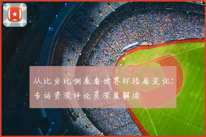 从比分比例表看世界杯格局变化:专访资深评论员深度解读
